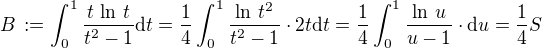 $B\,:= \int_0^1\frac{t\,\ln\, t}{t^2-1}\text{d}t = \frac{1}{4}\int_0^1\frac{\ln\, t^2}{t^2-1}\cdot 2t\text{d}t = \frac{1}{4}\int_0^1\frac{\ln\, u}{u-1}\cdot \text{d}u = \frac{1}{4}S$