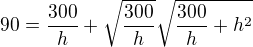 $90=\frac{300}{h}+\sqrt{\frac{300}{h}}\sqrt{\frac{300}{h}+h^2}$