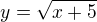 $y = \sqrt{x + 5}$