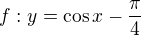 $f:y=\cos x-\frac{\pi }{4}$