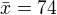 $\bar{x}=74$