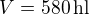 $V=580\,\textrm{hl}$