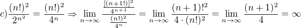 $c)\frac{(n!)^2}{2^{n^2}}=\frac{(n!)^2}{4^n}\Rightarrow \lim_{n \to \infty }\frac{\frac{[(n+1!)]^2}{4^{n+1}}}{\frac{(n!)^2}{4^n}}=\lim_{n \to \infty }\frac{(n+1)!^2}{4\cdot (n!)^2}=\lim_{n \to \infty }\frac{(n+1)^2}{4}=\infty $