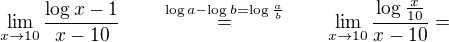 $\lim_{x\to10}\frac{\log{x}-1}{x-10} \qquad \stackrel{\log{a}-\log{b} = \log{\frac{a}{b}}}{=} \qquad \lim_{x\to10}{\frac{\log{\frac{x}{10}}}{x-10}} = $