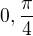 $0,\frac{\pi}{4}$