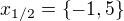 $x_{1/2} = \{-1,5\}$