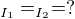$_{I_{1}} = _{I_{2}} = ?$