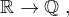 $\mathbb{R}\rightarrow \mathbb{Q}\;,$