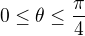 $0 \leq \theta \leq \frac{\pi}{4}$