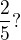 $\frac{2}{5} ? $