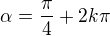 $\alpha=\frac{\pi}{4}+2k\pi$