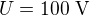 $U=100\ \text V$