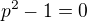 $p^{2}-1=0$
