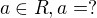 $a \in R, a = ?$