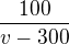 $\frac{100}{v-300}$