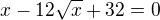 $x - 12\sqrt x + 32 = 0$