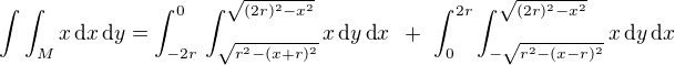 $\int \int_{M}^{}x \,\text{d}x \,\text{d}y = \int_{-2r}^{0}\,\int_{\sqrt{r^2 - (x + r)^2}}^{\sqrt{(2r)^2 - x^2}}x \,\text{d}y \,\text{d}x \,\,\, +\,\, \int_{0}^{2r}\int_{-\sqrt{r^2 - (x - r)^2}}^{\sqrt{(2r)^2 - x^2}}x \,\text{d}y \,\text{d}x $