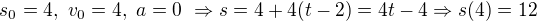 $s_0=4, \ v_0 = 4, \ a = 0 \ \Rightarrow s = 4+4(t-2)=4t-4 \Rightarrow s(4) = 12$