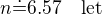 $n\dot=6.57\quad\rm{let}$
