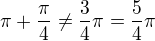 $\pi +\frac{\pi }{4}\neq\frac{3}{4}\pi =\frac{5}{4}\pi $