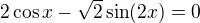 $2\cos x - \sqrt{2}\sin (2x) = 0$