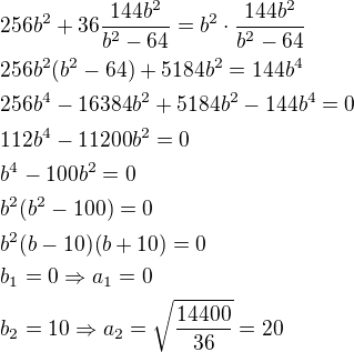 $256b^2+36\frac{144b^2}{b^2-64}=b^2\cdot \frac{144b^2}{b^2-64}\nl256b^2(b^2-64)+5184b^2=144b^4\nl256b^4-16384b^2+5184b^2-144b^4=0\nl112b^4-11200b^2=0\nlb^4-100b^2=0\nlb^2(b^2-100)=0\nlb^2(b-10)(b+10)=0\nlb_1=0\Rightarrow a_1=0\nlb_2=10\Rightarrow a_2=\sqrt{\frac{14400}{36}}=20$