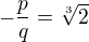 $-\frac{p}{q}=\sqrt[3]{2}$