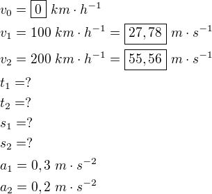 $v_0=\boxed{0} \ km\cdot h^{-1} \nl v_1=100 \ km\cdot h^{-1}=\boxed{27,78} \ m\cdot s^{-1} \nl v_2=200 \ km\cdot h^{-1}=\boxed{55,56} \ m\cdot s^{-1} \nl t_1=? \nl t_2=? \nl s_1=? \nl s_2=? \nl a_1=0,3 \ m\cdot s^{-2} \nl a_2=0,2 \ m\cdot s^{-2}$