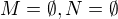$M = \emptyset, N = \emptyset$