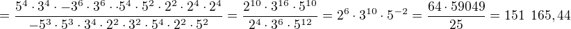 $=\frac{5^4\cdot 3^4\cdot -3^6\cdot 3^6\cdot\cdot 5^4\cdot 5^2\cdot 2^2\cdot 2^4\cdot 2^4}{-5^3\cdot 5^3\cdot 3^4\cdot 2^2\cdot 3^2\cdot 5^4\cdot 2^2\cdot 5^2}=\frac{2^{10}\cdot 3^{16}\cdot 5^{10}}{2^{4}\cdot 3^{6}\cdot 5^{12}}=2^6\cdot 3^{10}\cdot 5^{-2}=\frac{64\cdot 59 049}{25}=151\enspace 165, 44$