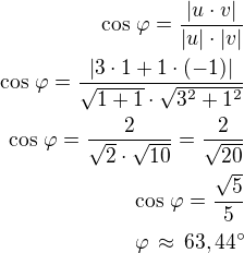 kopírovat do textarea $\cos\,\varphi=\frac{|u\cdot v|}{|u|\cdot|v|}\\\cos\,\varphi=\frac{|3\cdot 1+1\cdot(-1)|}{\sqrt{1+1}\cdot\sqrt{3^2+1^2}}\\\cos\,\varphi=\frac{2}{\sqrt 2\cdot\sqrt{10}}=\frac{2}{\sqrt{20}}\\\cos\,\varphi=\frac{\sqrt 5}{5}\\\varphi\,\approx\,63,44^\circ$