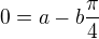 $0=a-b\frac{\pi}{4}$