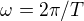 $\omega = 2\pi /T$