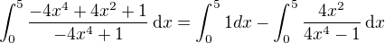 $\int_{0}^{5}\frac{-4x^{4}+4x^{2}+1}{-4x^{4}+1}\,\mathrm{d}x = \int_{0}^{5}1 dx - \int_{0}^{5}\frac{4x^{2}}{4x^{4}-1}\,\mathrm{d}x$