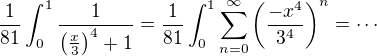 $\frac{1}{81}\int_0^1\frac{1}{\left(\frac{x}{3}\right)^4+1}=\frac{1}{81}\int_0^1\sum_{n=0}^{\infty}\left(\frac{-x^4}{3^4}\right)^n=\cdots$