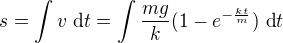 $s=\int v\ \text dt=\int \frac{mg}k(1-e^{-\frac{kt}m})\ \text dt$