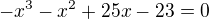 $-x^3-x^2+25x-23=0$