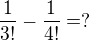 $ \frac {1}{3!}-\frac {1}{4!} = ? $