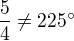 $\frac54 \neq 225^{\circ}$