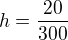 $h=\frac{20}{300}$