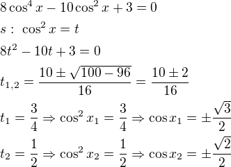 $8\cos^4x-10\cos^2x+3=0\nls:\ \cos^2x=t\nl8t^2-10t+3=0\nlt_{1,2}=\frac{10\pm \sqrt{100-96}}{16}=\frac{10\pm 2}{16}\nlt_1=\frac{3}{4}\Rightarrow \cos^2x_1=\frac{3}{4}\Rightarrow \cos x_1=\pm \frac{\sqrt3}{2}\nlt_2=\frac{1}{2}\Rightarrow \cos^2x_2=\frac{1}{2}\Rightarrow \cos x_2=\pm \frac{\sqrt2}{2}$