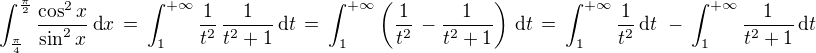 $\int_{\frac{\pi}{4}}^{\frac{\pi}{2}}\frac{\cos^2x}{\sin^2x}\,\text{d} x \,=\,\int_1^{+\infty} \frac{1}{t^2}\, \frac{1}{t^2+1}\,\text{d} t \,=\,\int_1^{+\infty}\( \frac{1}{t^2}\, -\frac{1}{t^2+1}\)\,\text{d} t\,=\,\int_1^{+\infty}\frac{1}{t^2}\,\text{d} t\,\,-\,\int_1^{+\infty} \frac{1}{t^2+1}\,\text{d} t$