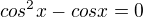 $cos^{2}x - cosx =0$