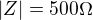 $|Z| = 500 \Omega$