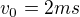 $v_{0}=2ms$