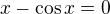 $x - \cos x=0$