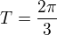 $T=\frac{2\pi}{3}$