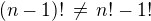 $(n-1)!\,\ne\,n!-1!$