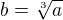 $b =\sqrt[3]{a} $