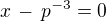 $x\, - \,p^{-3} = 0 $